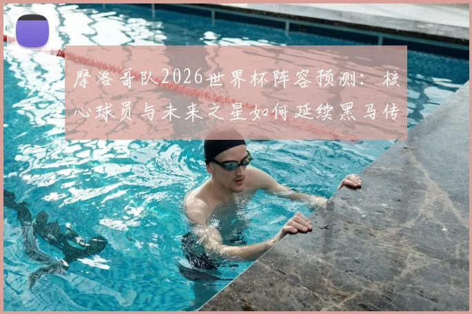 摩洛哥队2026世界杯阵容预测：核心球员与未来之星如何延续黑马传奇