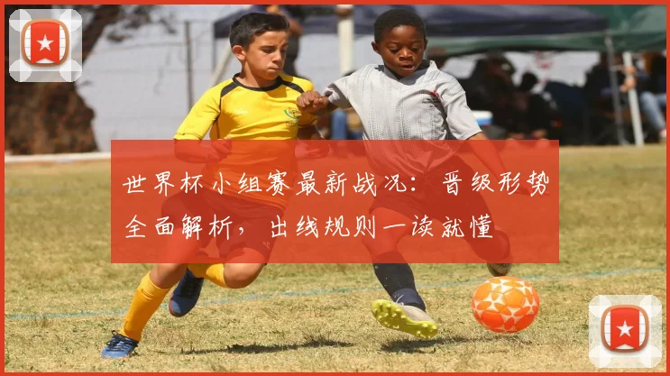 世界杯小组赛最新战况：晋级形势全面解析，出线规则一读就懂
