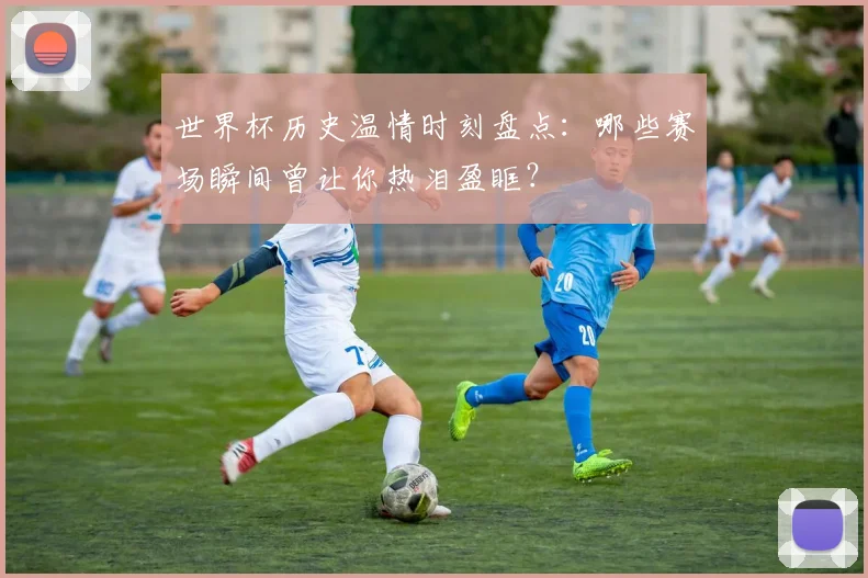 世界杯历史温情时刻盘点：哪些赛场瞬间曾让你热泪盈眶？