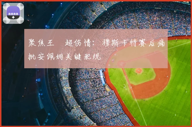 聚焦王燊超伤情：穆斯卡特赛后痛批安佩姆关键犯规