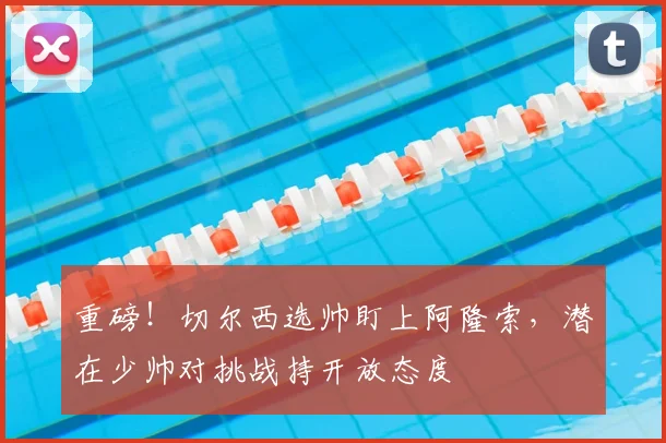 重磅！切尔西选帅盯上阿隆索，潜在少帅对挑战持开放态度