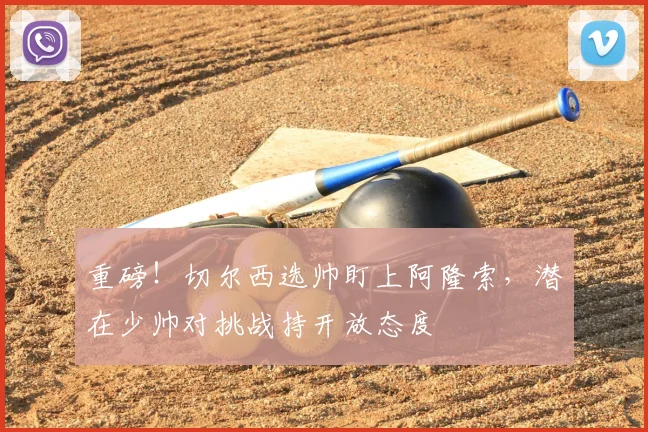 重磅！切尔西选帅盯上阿隆索，潜在少帅对挑战持开放态度