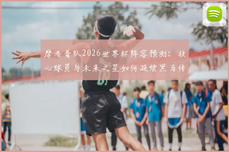 摩洛哥队2026世界杯阵容预测:核心球员与未来之星如何延续黑马传奇