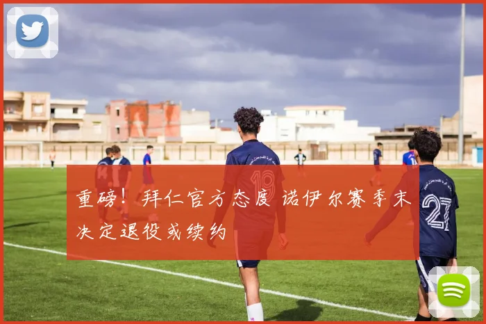重磅!拜仁官方态度 诺伊尔赛季末决定退役或续约