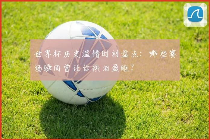 世界杯历史温情时刻盘点:哪些赛场瞬间曾让你热泪盈眶?